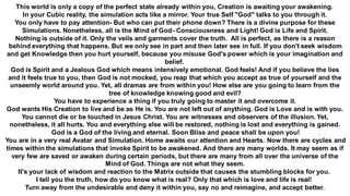 This world is only a copy of the perfect state already within you, Creation is awaiting your awakening.
In your Cubic reality, the simulation acts like a mirror. Your true Self "God" talks to you through it.
You only have to pay attention- But who can put their phone down? There is a divine purpose for these
Simulations. Nonetheless, all is the Mind of God- Consciousness and Light! God is Life and Spirit.
Nothing is outside of it. Only the veils and garments cover the truth. All is perfect, as there is a reason
behind everything that happens. But we only see in part and then later see in full. If you don't seek wisdom
and get Knowledge then you hurt yourself, because you misuse God's power which is your imagination and
belief.
God is Spirit and a Jealous God which means intensively emotional. God feels! And if you believe the lies
and it feels true to you, then God is not mocked, you reap that which you accept as true of yourself and the
unseemly world around you. Yet, all dramas are from within you! How else are you going to learn from the
tree of knowledge knowing good and evil?
You have to experience a thing if you truly going to master it and overcome it.
God wants His Creation to live and be as He is. You are not left out of anything. God is Love and is with you.
You cannot die or be touched in Jesus Christ. You are witnesses and observers of the illusion. Yet,
nonetheless, it all hurts. You and everything else will be restored, nothing is lost and everything is gained.
God is a God of the living and eternal. Soon Bliss and peace shall be upon you!
You are in a very real Avatar and Simulation. Home awaits our attention and Hearts. Now there are cycles and
times within the simulations that invoke Spirit to be awakened. And there are many worlds. It may seem as if
very few are saved or awaken during certain periods, but there are many from all over the universe of the
Mind of God. Things are not what they seem.
It's your lack of wisdom and reaction to the Matrix outside that causes the stumbling blocks for you.
I tell you the truth, how do you know what is real? Only that which is love and life is real!
Turn away from the undesirable and deny it within you, say no and reimagine, and accept better.
 