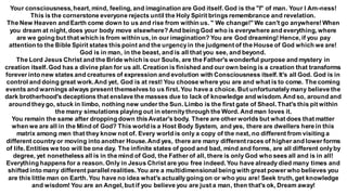 Your consciousness, heart, mind, feeling, and imagination are God itself. God is the "I" of man. Your I Am-ness!
This is the cornerstone everyone rejects until the Holy Spirit brings remembrance and revelation.
The New Heaven and Earth come down to us and rise from within us. " We change!" We can't go anywhere!When
you dream at night, does your body move elsewhere? And being God who is everywhere and everything, where
are we going but that which is from within us, in our imagination? You are God dreaming! Hence, if you pay
attention to the Bible Spirit states this point and the urgencyin the judgment of the House of God which we are!
God is in man, in the beast, and is all that you see, and beyond.
The Lord Jesus Christ and the Bride which is our Souls, are the Father's wonderful purpose and mystery in
creation itself. God has a divine plan for us all. Creation is finished and our own being is a creation that transforms
forever into new states and creatures of expression and evolution with Consciousness itself. It's all God. God is in
control and doing great work.And yet, God is at rest! You choose where you are and what is to come. The coming
events and warnings always present themselves to us first. You have a choice. But unfortunatelymany believe the
dark brotherhood's deceptions that enslave the masses due to lack of knowledge and wisdom. And so, around and
around theygo, stuck in limbo, nothing new under the Sun. Limbo is the first gate of Sheol. That's this pit within
the many simulations playing out in eternitythrough the Word. And man loves it.
You remain the same after dropping down thisAvatar's body. There are other worlds but what does that matter
when we are all in the Mind of God? This world is a Host Body System, and yes, there are dwellers here in this
matrix among men that they know not of. Every world is only a copy of the next, no different from visiting a
different countryor moving into another House.And yes, there are many different races of higher and lower forms
of life. Entities we too will be one day. The infinite states of good and bad, mind and forms, are all different onlyby
degree, yet nonetheless all is in the mind of God, the Father of all, there is only God who sees all and is in all!
Everything happens for a reason. Only in Jesus Christ are you free indeed. You have already died many times and
shifted into many different parallel realities.You are a multidimensional being with great power who believes you
are this little man on Earth. You have no idea what's actuallygoing on or who you are! Seek truth, get knowledge
and wisdom! You are an Angel, but if you believe you are just a man, then that's ok, Dream away!
 
