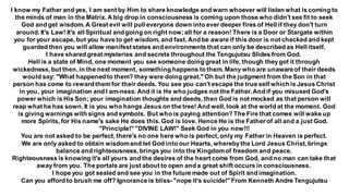 I know my Father and yes, I am sent by Him to share knowledge and warn whoever will listen what is coming to
the minds of man in the Matrix. A big drop in consciousness is coming upon those who didn't see fit to seek
God and get wisdom. A Great evil will pull everyone down into ever deeper fires of Hell if they don't turn
around. It's Law! It's all Spiritual and going on right now;all for a reason! There is a Door or Stargate within
you for your escape, but you have to get wisdom, and fast. And be aware if this door is not checked and kept
guarded then you will allow manifeststates and environments that can only be described as Hell itself.
I have shared great mysteries and secrets throughout the Tengujutsu Slides from God.
Hell is a state of Mind, one moment you see someone doing great in life, though theygot it through
wickedness, but then, in the next moment, something happens to them. Many who are unaware of their deeds
would say: "What happened to them? they were doing great." Oh but the judgment from the Son in that
person has come to reward them for their deeds. You see you can't escape the true self which is Jesus Christ
in you, your imagination and I am-ness. And it is He who judges not the Father.And if you misused God's
power which is His Son; your imagination thoughts and deeds, then God is not mocked as that person will
reap what he has sown. It is you who hangs Jesus on the tree! And well, look at the world at the moment. God
is giving warnings with signs and symbols. But who is paying attention? The Fire that comes will wake up
more Spirits, for His name's sake He does this. God is love. Hence He is the Father of all and a just God.
"Principle!" "DIVINE LAW!" Seek God in you now!!!
You are not asked to be perfect, there's no one here who is perfect, only my Father in Heaven is perfect.
We are only asked to obtain wisdomand let God into our Hearts, wherebythe Lord Jesus Christ, brings
balance and righteousness, brings you into the Kingdomof freedom and peace.
Righteousness is knowing it's all yours and the desires of the heart come from God, and no man can take that
away from you. The portals are just about to open and a great shift occurs in consciousness.
I hope you got sealed and see you in the future made out of Spirit and imagination.
Can you afford to brush me off? Ignorance is bliss- "nope it's suicide!" From Kenneth Andre Tengujutsu
 