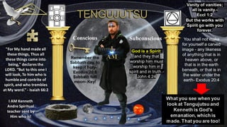 I AM Kenneth
Andre Spiritual
teacher sent by
Him who is!
"For My hand made all
these things, Thus all
these things came into
being," declares the
LORD. “But to this one I
will look, To him who is
humble and contrite of
spirit, and who trembles
at My word.” - Isaiah 66:2
Conscious Subconscious You shall not make
for yourself a carved
image - any likeness
of anything that is in
heaven above, or
that is in the earth
beneath, or that is in
the water under the
earth- Exodus 20:4
God is a Spirit:
and they that
worship him must
worship him in
spirit and in truth.-
John 4:24
What you see when you
look at Tengujutsu and
Kenneth is God's
emanation, which is
made. That you are too!
Vanity of vanities;
all is vanity.-
Eccl 1:2
But the works with
Spirit go with you
forever.
Remember the
Sabbath day, to
keep it holy-
Exodus 20:8
Sabbath full
moon- Key!
 