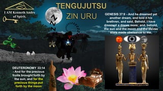 I AM KennethAndre
of Spirit.
GENESIS 37:9 - And he dreamed yet
another dream, and told it his
brethren, and said, Behold, I have
dreamed a dream more; and, behold,
the sun and the moon and the eleven
stars made obeisance to me.
DEUTERONOMY 33:14
- And for the precious
fruits brought forth by
the sun, and for the
precious things put
forth by the moon
 