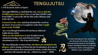 I AM KennethAndre of Spirit.
Through ORDER, ye shall find the way. Saw ye that the
WORD came from Chaos?Saw ye not that LIGHT came
from FIRE? Look in thy life for this order. Balanceand
order thy life.
ListenedI to the voice and deep thanked the words in
my heart. ForeverhaveI sought for orderthat I might
draw on the WORD.
Aye, even though bound in the darkness, inherent
Light always exists.
Three are the hindrances:Lack of endeavourto
obtainknowledge; non-attachmentto God;
attachmentto evil. - The EmeraldTablets.
"By describingthe avatarsof one, all others are includedin the
allegory, with a change of form but not of substance.It is out of
such manifestationsthat emanated the many worlds that were,
and that will emanate the one - which is to come." - HPB.
I'm only showing you how symbolism
can show you the nature of how
Consciousnessworksin the Kingdom
of God- the Mind of God in truth and
in oneness.God is all Imagination,
Wisdom, Love, and Power!
 