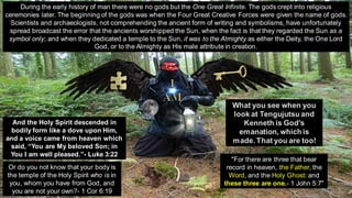 During the early history of man there were no gods but the One Great Infinite. The gods crept into religious
ceremonies later. The beginning of the gods was when the Four Great Creative Forces were given the name of gods.
Scientists and archaeologists, not comprehending the ancient form of writing and symbolisms, have unfortunately
spread broadcast the error that the ancients worshipped the Sun, when the fact is that they regarded the Sun as a
symbol only; and when they dedicated a temple to the Sun, it was to the Almighty as either the Deity, the One Lord
God, or to the Almighty as His male attribute in creation.
What you see when you
look at Tengujutsu and
Kenneth is God's
emanation, which is
made. That you are too!
And the Holy Spirit descended in
bodily form like a dove upon Him,
and a voice came from heaven which
said, “You are My beloved Son; in
You I am well pleased.”- Luke 3:22
"For there are three that bear
record in heaven, the Father, the
Word, and the Holy Ghost: and
these three are one.- 1 John 5:7"
Or do you not know that your body is
the temple of the Holy Spirit who is in
you, whom you have from God, and
you are not your own?- 1 Cor 6:19
 