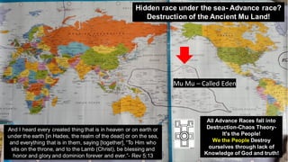 Mu Mu – Called Eden
And I heard every created thing that is in heaven or on earth or
under the earth [in Hades, the realm of the dead] or on the sea,
and everything that is in them, saying [together], “To Him who
sits on the throne, and to the Lamb (Christ), be blessing and
honor and glory and dominion forever and ever.”- Rev 5:13
Hidden race under the sea- Advance race?
Destruction of the Ancient Mu Land!
All Advance Races fall into
Destruction-Chaos Theory-
It's the People!
We the People Destroy
ourselves through lack of
Knowledge of God and truth!
 