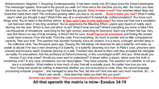 Retransmission. Segment 1. Acquiring Contemporaneity. It has been ninety-one [91] days since the Great Catastrophe.
The messenger speaks. How real is the ground you walk on? How real is the machine you toy with, the music you hear,
the lover you kiss, or the foe you hate? Your foot taps the ground. Does it make it real? Your enemies bleed deep red.
Does that make them real? The confusion growing within you due to my words… Does it make you real? What if reality
wasn’t what you thought it was? What if this was all a construction? A masterfully crafted simulation? You know such
things exist. You’ve been in the Animus before. In fact, aren’t you in one right now? You know just how real a simulation
can feel even when it has long vanished. You’ve experience the Bleeding Effect. Layers upon layers of reality, each
blurring into the next. Which is real, and which is not? What if none are real? What if everything you know is false? We
can thousands of simulations, searching for the right version, searching for Desmond. Each one of them felt real. Very
real. But there’s no way of truly knowing, is there? Not for sure. Anything can be simulated, and finding the answer
could mean erasure. From the build. From the code. From everything. So much to ponder and so little computational
capacity. Take your time. This question has haunted humanity since its creation. It is a worry, a thought wormed deep in
the collective mind. Two-thousand years ago, Zhuang Zhu fell asleep. He dreamed he was a butterfly, and woke up
unable to decide if he was a man dreaming of a butterfly, or a butterfly dreaming of a man. In Plato’s cave, prisoners were
chained and forced to watch shadows dancing on a wall. Freedom was denied to them until they accepted the intangible
as reality. It’s everywhere. Ask this professor at Oxford University, or this cosmologist at MIT. And you. What would you
choose, if you truly knew? Would you even want to understand? A dream within a dream, where even the truth is
sometimes a lie? In any case, simulations are not meaningless. They have purpose. The question isn’t whether or not you
are in a simulation. What matters is how much of your free will is actually yours. No matter how true you are.
Your Turing test would do nothing to determine whether you are conscience or code. Eliza, the natural language
processing computer program… she managed to pass the Test, did she not? And she was very much machine. So… in
Eliza’s own words… How does that make you feel? Are you sure?
Animus can also mean: "The unconscious collective Mind in a Simulation!"
All that openeth the matrix is mine- Exodus 34:19
 
