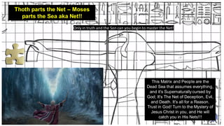 Thoth parts the Net – Moses
parts the Sea aka Net!!
This Matrix and People are the
Dead Sea that assumes everything,
and it's Supernaturally cursed by
God; It's The Net of Deception, Evil,
and Death. It's all for a Reason.
Trust in God! Turn to the Mystery of
Jesus Christ in you, and He will
catch you in His Nets!!!
Only in truth and the Son can you begin to master the Net!
 