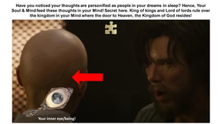 Have you noticed your thoughts are personified as people in your dreams in sleep? Hence, Your
Soul & Mind feed these thoughts in your Mind! Secret here. King of kings and Lord of lords rule over
the kingdom in your Mind where the door to Heaven, the Kingdom of God resides!
Your inner eye/being!
 