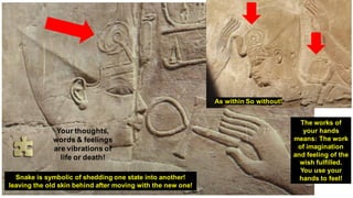 As within So without!
The works of
your hands
means: The work
of imagination
and feeling of the
wish fulfilled.
You use your
hands to feel!
Snake is symbolic of shedding one state into another!
leaving the old skin behind after moving with the new one!
Your thoughts,
words & feelings
are vibrations of
life or death!
 