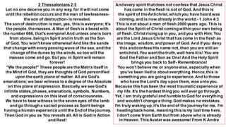 2 Thessalonians 2:3
Let no one deceive you in any way, for it will not come
until the rebellion occurs and the man of lawlessness-
the son of destruction- is revealed.
The son of destruction is man, yes, this is everyone; It's
the people, the masses. A Man of flesh is a beast with
the number 666, that's everyone! And unless one is born
from above, being in Spirit and in truth as the Son
of God, You won't know otherwise!And like the sands
that change with every passing wave of the sea, and the
change of the dunes by the winds, so too will the
masses come and go. But you in Spirit will remain
forever!
"We the people!" These people are the Matrix itself in
the Mind of God, they are thoughts of God personified
upon the earth plane of matter. All are God's
emanations;we bear witness to a degree of theAbsolute
on this plane of expression. Basically, we see God's
infinite states, phases, emanations, symbols, Numbers,
and expressions on this level of consciousness.
We have to bear witness to the seven eyes of the lamb
and go through a sacred process as Spirit beings
having a human experience until the End of the journey.
Then God in you as You reveals all. All is God in Action
and Rest!
And every spirit that does not confess that Jesus Christ
has come in the flesh is not of God. And this is
the spirit of theAntichrist, which you have heard was
coming, and is now already in the world.- 1 John 4:3
This is not about a man of flesh 2000 years ago. This is
about the Spirit of Christ coming within your own being
of flesh. Christ rising up in you, and you with Him; You
are the Lord Jesus Christ that has come in the flesh as
the image, wisdom, and power of God. And if you deny
this and confess His name not, then you are still an
antichrist. You want the truth, well here it is! You are
God the Father and Son as One!And the Holy Spirit
brings you back to Self- Remembrance!
You won't believe me or anyone else, especiallywhen
you've been lied to about everything. Hence, this is
something you are going to experience.And to those
who have the Lord's day upon them, woe unto you.
Because this has been the most traumatic experience of
my life. It's the hardest thing you will ever go through.
Yet, I am trulygrateful and humble to God for everything
and wouldn't change a thing. God makes no mistakes.
I'm truly waking up, it's the end of the journeyfor me, I'm
heading back home, meaning this is my last time here.
I don't come from Earth but from above who is already
in Heaven. ThisAvatar was awesome! From K Andre
 