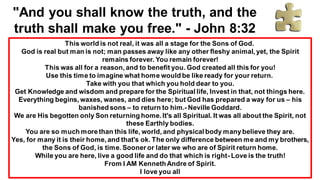 "And you shall know the truth, and the
truth shall make you free." - John 8:32
This world is not real, it was all a stage for the Sons of God.
God is real but man is not; man passes away like any other fleshy animal, yet, the Spirit
remains forever. You remain forever!
This was all for a reason, and to benefit you. God created all this for you!
Use this time to imagine what home would be like ready for your return.
Take with you that which you hold dear to you.
Get Knowledge and wisdom and prepare for the Spiritual life, Invest in that, not things here.
Everything begins, waxes, wanes, and dies here; but God has prepared a way for us – his
banished sons – to return to him.- Neville Goddard.
We are His begotten only Son returning home. It's all Spiritual. It was all about the Spirit, not
these Earthly bodies.
You are so much morethan this life, world, and physical body manybelieve they are.
Yes, for many it is their home, and that's ok. The only difference between me and my brothers,
the Sons of God, is time. Sooner or later we who are of Spirit return home.
While you are here, live a good life and do that which is right- Love is the truth!
From I AM KennethAndre of Spirit.
I love you all
 