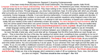 Retransmission. Segment 2. Acquiring Contemporaneity.
It has been ninety-three [93] days since the Great Catastrophe. The messenger speaks. Hello World.
Language is the key to our mutual understanding. Yours and mine, alone. We listened to your times. We learned. And today,
we’ll exchange words from the age of post-truth. They mean nothing to him. Human language carries knowledge and wit.
Lies and broken promises. Through language, you share fear, excitement, hope. It is the syntax with which you articulate
what surrounds you. A structure to express and share your understanding of the world. It conveys abstraction, change, and
uncertainty. Human language is flexible. It can even become mathematics. It solves and predicts; weighs and decodes. It
can count objects using basic numbers in one breath, and solve quadratic equations using imaginary ones in the next.
You’ve engineered dialogs with thinking machines, in an attempt to add new vocabulary, to expand your understanding of
reality. But your mastery of the code is rudimentary at best. No surprise. You were designed to have boundaries after all.
And one cannot speak of that which one cannot conceive. The code. Equations that define life. They are nestled deep
within every star, and every mote of dust. Every second that passes is a word, a symbol. All part of an intricate yet
simple language existing within the framework of time itself. It is the one rule which applies to use all. Immutable,
inescapable. The code is a bridge, a single point of cohesion between your civilization and… mine. It is a language that can
be read, that tells of what was, what is and what will be. A language that We Who Came Before an read, though you
cannot… Time is more than the hour of the day, the reading of an atomic clock, something to lose, something to run out of.
Time is a set of rules, not unlike the language you so dearly use to converse with your powerful machines. Time is a system
that defines what comes to be. That is how we understand it. The Code is Time, and Time is Code. As you scratchthe
surface and uncover the truth, ask yourself if there is something more? Something else. No need to be puzzled. You’ve
seen time written before. You are surrounded by it as we speak. To your untrained mind, time might just look like paths and
nodes. To us, it is not unlike a chalkboard covered in calculus. It reveals a window through which stretches the map to
Infinity. _INAUDIBLE_ See? As I speak of it in its true form, your mind is incapable of making sense of it. Were you to read,
you’d learn about the other simulations. You’d learn about the genesis of who you came to be. You’d learn about space
and its fluidity. Simply put, time is the language which existence is made of. All our existences. Yours, mine. And all those
you dare not imagine. "That there should be time no longer!"- Rev 10:6
 