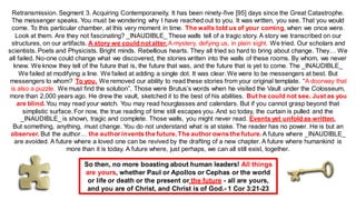 Retransmission. Segment 3. Acquiring Contemporaneity. It has been ninety-five [95] days since the Great Catastrophe.
The messenger speaks. You must be wondering why I have reached out to you. It was written, you see. That you would
come. To this particular chamber, at this very moment in time. The walls told us of your coming, when we once were.
Look at them. Are they not fascinating? _INAUDIBLE_ These walls tell of a tragic story. A story we transcribed on our
structures, on our artifacts. A story we could not alter.A mystery, defying us, in plain sight. We tried. Our scholars and
scientists. Poets and Physicists. Bright minds. Rebellious hearts. They all tried so hard to bring about change. They… We
all failed. No-one could change what we discovered, the stories written into the walls of these rooms. By whom, we never
knew. We know they tell of the future that is, the future that was, and the future that is yet to come. The _INAUDIBLE_
We failed at modifying a line. We failed at adding a single dot. It was clear. We were to be messengers at best. But
messengers to whom? To you. We removed our ability to read these stories from your original template. “A doorway that
is also a puzzle. We must find the solution”. Those were Brutus’s words when he visited the Vault under the Colosseum,
more than 2,000 years ago. He drew the vault, sketched it to the best of his abilities. But he could not see. Just as you
are blind. You may read your watch. You may read hourglasses and calendars. But if you cannot grasp beyond that
simplistic surface. For now, the true reading of time still escapes you. And so today, the curtain is pulled and the
_INAUDIBLE_ is shown, tragic and complete. Those walls, you might never read. Events yet unfold as written.
But something, anything, must change. You do not understand what is at stake. The reader has no power. He is but an
observer. But the author… the author invents the future.The author owns the future.A future where _INAUDIBLE_
are avoided. A future where a loved one can be revived by the drafting of a new chapter. A future where humankind is
more than it is today. A future where, just perhaps, we can all still exist, together.
So then, no more boasting about human leaders! All things
are yours, whether Paul or Apollos or Cephas or the world
or life or death or the present or the future - all are yours,
and you are of Christ, and Christ is of God.- 1 Cor 3:21-23
 