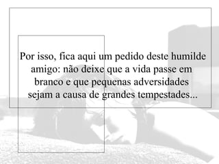 Por isso, fica aqui um pedido deste humilde
amigo: não deixe que a vida passe em
branco e que pequenas adversidades
sejam a causa de grandes tempestades...

 