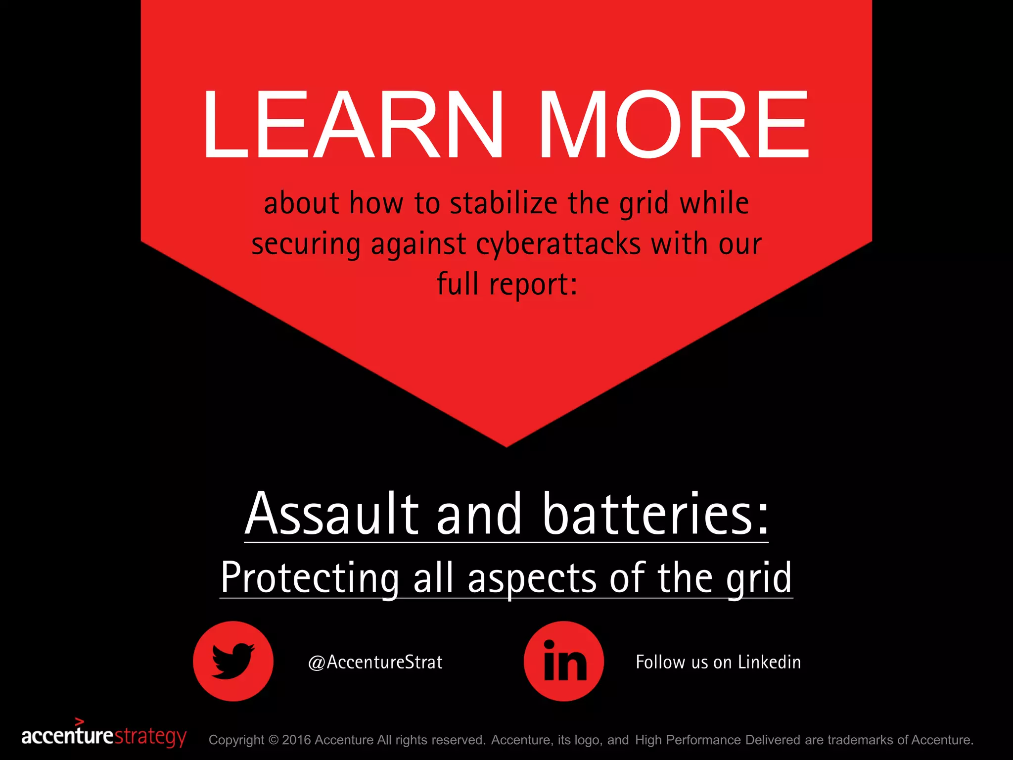 LEARN MORE
about how to stabilize the grid while
securing against cyberattacks with our
full report:
Copyright © 2016 Accenture All rights reserved. Accenture, its logo, and High Performance Delivered are trademarks of Accenture.
@AccentureStrat Follow us on Linkedin
Assault and batteries:
Protecting all aspects of the grid
 