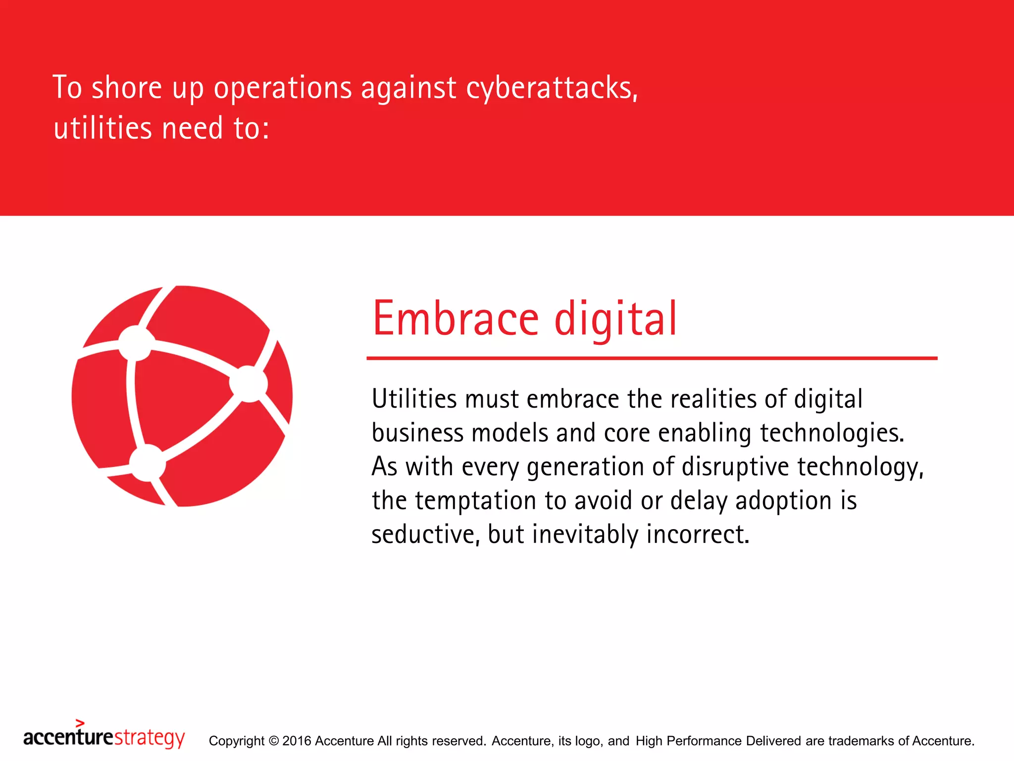 Copyright © 2016 Accenture All rights reserved. Accenture, its logo, and High Performance Delivered are trademarks of Accenture.
To shore up operations against cyberattacks,
utilities need to:
Embrace digital
Utilities must embrace the realities of digital
business models and core enabling technologies.
As with every generation of disruptive technology,
the temptation to avoid or delay adoption is
seductive, but inevitably incorrect.
 