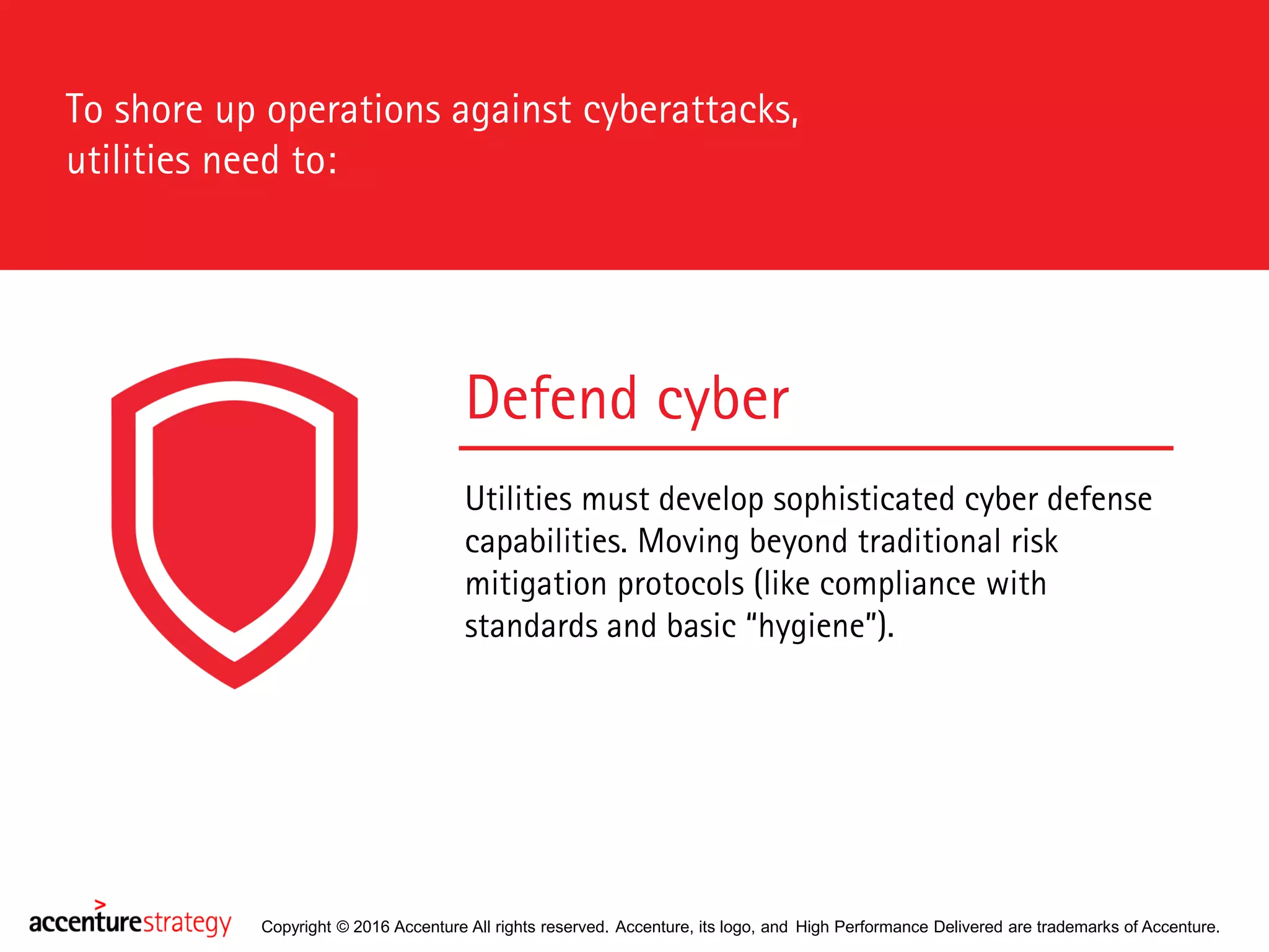 Copyright © 2016 Accenture All rights reserved. Accenture, its logo, and High Performance Delivered are trademarks of Accenture.
Defend cyber
Utilities must develop sophisticated cyber defense
capabilities. Moving beyond traditional risk
mitigation protocols (like compliance with
standards and basic “hygiene”).
To shore up operations against cyberattacks,
utilities need to:
 