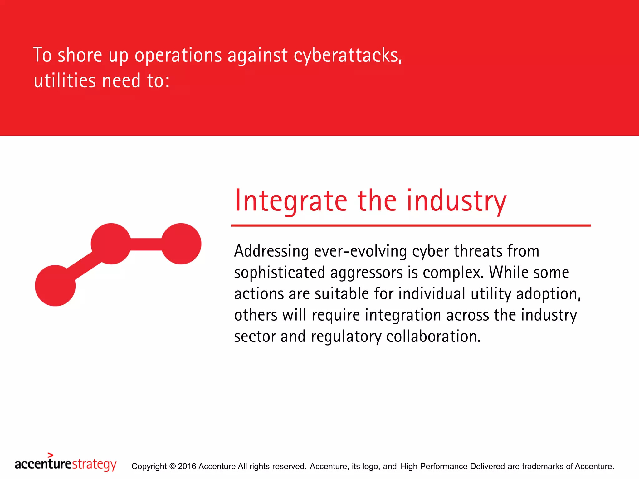 Copyright © 2016 Accenture All rights reserved. Accenture, its logo, and High Performance Delivered are trademarks of Accenture.
Integrate the industry
Addressing ever-evolving cyber threats from
sophisticated aggressors is complex. While some
actions are suitable for individual utility adoption,
others will require integration across the industry
sector and regulatory collaboration.
To shore up operations against cyberattacks,
utilities need to:
 
