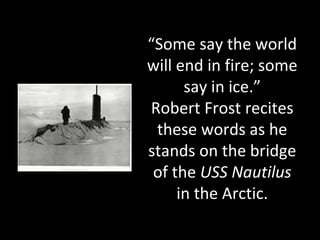 “Some say the world
will end in fire; some
say in ice.”
Robert Frost recites
these words as he
stands on the bridge
of the USS Nautilus
in the Arctic.
 