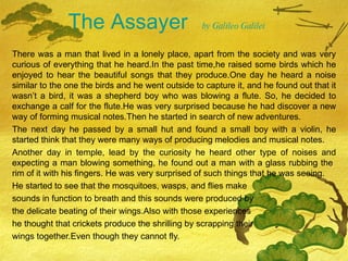 The Assayer  by Galileo Galilei   There was a man that lived in a lonely place, apart from the society and was very curious of everything that he heard.In the past time,he raised some birds which he enjoyed to hear the beautiful songs that they produce.One day he heard a noise similar to the one the birds and he went outside to capture it, and he found out that it wasn ’t a bird, it was a shepherd boy who was blowing a flute. So, he decided to exchange a calf for the flute.He was very surprised because he had discover a new way of forming musical notes.Then he started in search of new adventures. The next day he passed by a small hut and found a small boy with a violin, he started think that they were many ways of producing melodies and musical notes. Another day in temple, lead by the curiosity he heard other type of noises and expecting a man blowing something, he found out a man with a glass rubbing the  rim of it with his fingers. He was very surprised of such things that he was seeing. He started to see that the mosquitoes, wasps, and flies make  sounds in function to breath and this sounds were produced by  the delicate beating of their wings.Also with those experiences  he thought that crickets produce the shrilling by scrapping their  wings together.Even though they cannot fly. 