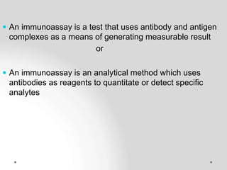  An immunoassay is a test that uses antibody and antigen
complexes as a means of generating measurable result
or
 An immunoassay is an analytical method which uses
antibodies as reagents to quantitate or detect specific
analytes
 