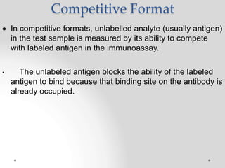 Competitive Format
 In competitive formats, unlabelled analyte (usually antigen)
in the test sample is measured by its ability to compete
with labeled antigen in the immunoassay.
• The unlabeled antigen blocks the ability of the labeled
antigen to bind because that binding site on the antibody is
already occupied.
 