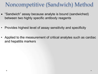 Noncompetitive (Sandwich) Method
 “Sandwich” assay because analyte is bound (sandwiched)
between two highly specific antibody reagents
• Provides highest level of assay sensitivity and specificity
• Applied to the measurement of critical analytes such as cardiac
and hepatitis markers
 