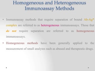 Homogeneous and Heterogeneous
Immunoassay Methods
• Immunoassay methods that require separation of bound Ab-Ag*
complex are referred to as heterogeneous immunoassays. Those that
do not require separation are referred to as homogeneous
immunoassays.
• Homogeneous methods have been generally applied to the
measurement of small analytes such as abused and therapeutic drugs.
 