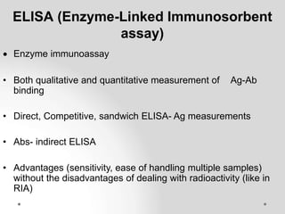 ELISA (Enzyme-Linked Immunosorbent
assay)
 Enzyme immunoassay
• Both qualitative and quantitative measurement of Ag-Ab
binding
• Direct, Competitive, sandwich ELISA- Ag measurements
• Abs- indirect ELISA
• Advantages (sensitivity, ease of handling multiple samples)
without the disadvantages of dealing with radioactivity (like in
RIA)
 