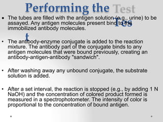 Performing the
Tes
t
 The tubes are filled with the antigen solution (e.g., urine) to be
assayed. Any antigen molecules present bind to the
immobilized antibody molecules.
• The antibody-enzyme conjugate is added to the reaction
mixture. The antibody part of the conjugate binds to any
antigen molecules that were bound previously, creating an
antibody-antigen-antibody "sandwich".
• After washing away any unbound conjugate, the substrate
solution is added.
• After a set interval, the reaction is stopped (e.g., by adding 1 N
NaOH) and the concentration of colored product formed is
measured in a spectrophotometer. The intensity of color is
proportional to the concentration of bound antigen.
 