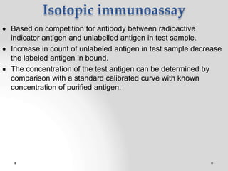 Isotopic immunoassay
 Based on competition for antibody between radioactive
indicator antigen and unlabelled antigen in test sample.
 Increase in count of unlabeled antigen in test sample decrease
the labeled antigen in bound.
 The concentration of the test antigen can be determined by
comparison with a standard calibrated curve with known
concentration of purified antigen.
 