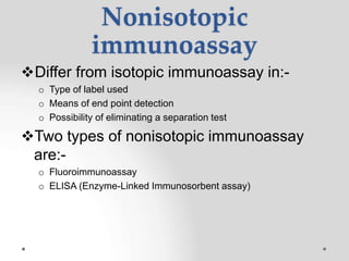 Nonisotopic
immunoassay
Differ from isotopic immunoassay in:-
o Type of label used
o Means of end point detection
o Possibility of eliminating a separation test
Two types of nonisotopic immunoassay
are:-
o Fluoroimmunoassay
o ELISA (Enzyme-Linked Immunosorbent assay)
 