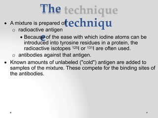 The
techniqu
e
 A mixture is prepared of
o radioactive antigen
 Because of the ease with which iodine atoms can be
introduced into tyrosine residues in a protein, the
radioactive isotopes 125I or 131I are often used.
o antibodies against that antigen.
 Known amounts of unlabeled ("cold") antigen are added to
samples of the mixture. These compete for the binding sites of
the antibodies.
 