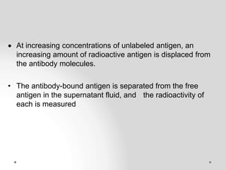  At increasing concentrations of unlabeled antigen, an
increasing amount of radioactive antigen is displaced from
the antibody molecules.
• The antibody-bound antigen is separated from the free
antigen in the supernatant fluid, and the radioactivity of
each is measured
 