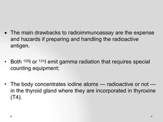  The main drawbacks to radioimmunoassay are the expense
and hazards if preparing and handling the radioactive
antigen.
• Both 125I or 131I emit gamma radiation that requires special
counting equipment;
• The body concentrates iodine atoms — radioactive or not —
in the thyroid gland where they are incorporated in thyroxine
(T4).
 