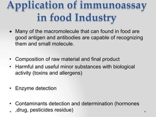 Application of immunoassay
in food Industry
 Many of the macromolecule that can found in food are
good antigen and antibodies are capable of recognizing
them and small molecule.
• Composition of raw material and final product
• Harmful and useful minor substances with biological
activity (toxins and allergens)
• Enzyme detection
• Contaminants detection and determination (hormones
,drug, pesticides residue)
 