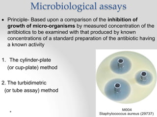Microbiological assays
 Principle- Based upon a comparison of the inhibition of
growth of micro-organisms by measured concentration of the
antibiotics to be examined with that produced by known
concentrations of a standard preparation of the antibiotic having
a known activity
1. The cylinder-plate
(or cup-plate) method
2. The turbidimetric
(or tube assay) method
 