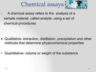 Chemical assays
• A chemical assay refers to the analysis of a
sample material, called analyte, using a set of
chemical procedures
 Qualitative- extraction, distillation, precipitation and other
methods that determine physicochemical properties
• Quantitative- volume or weight of the substance
 