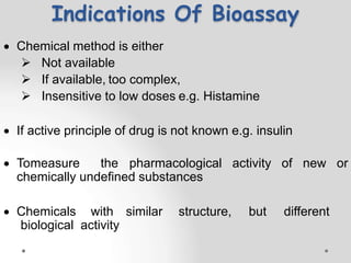 Indications Of Bioassay
 Chemical method is either
 Not available
 If available, too complex,
 Insensitive to low doses e.g. Histamine
 If active principle of drug is not known e.g. insulin
 Tomeasure the pharmacological activity of new or
chemically undefined substances
 Chemicals with similar structure, but different
biological activity
 