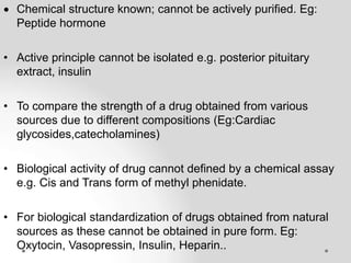  Chemical structure known; cannot be actively purified. Eg:
Peptide hormone
• Active principle cannot be isolated e.g. posterior pituitary
extract, insulin
• To compare the strength of a drug obtained from various
sources due to different compositions (Eg:Cardiac
glycosides,catecholamines)
• Biological activity of drug cannot defined by a chemical assay
e.g. Cis and Trans form of methyl phenidate.
• For biological standardization of drugs obtained from natural
sources as these cannot be obtained in pure form. Eg:
Oxytocin, Vasopressin, Insulin, Heparin..
 