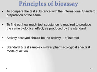 Principles of bioassay
 To compare the test substance with the International Standard
preparation of the same
• To find out how much test substance is required to produce
the same biological effect, as produced by the standard
• Activity assayed should be the activity of interest
• Standard & test sample - similar pharmacological effects &
mode of action
62
 