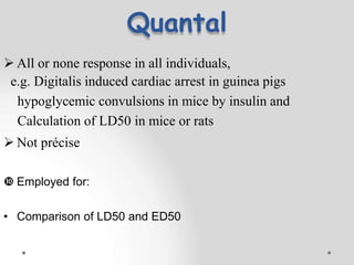 Quantal
 All or none response in all individuals,
e.g. Digitalis induced cardiac arrest in guinea pigs
hypoglycemic convulsions in mice by insulin and
Calculation of LD50 in mice or rats
 Not précise
 Employed for:
• Comparison of LD50 and ED50
 