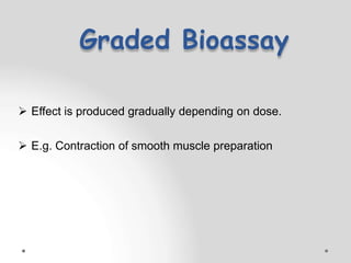 Graded Bioassay
 Effect is produced gradually depending on dose.
 E.g. Contraction of smooth muscle preparation
 