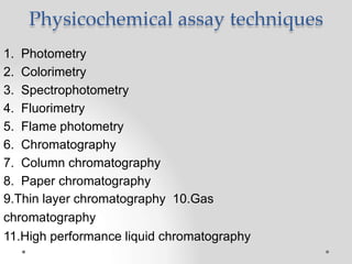 Physicochemical assay techniques
1. Photometry
2. Colorimetry
3. Spectrophotometry
4. Fluorimetry
5. Flame photometry
6. Chromatography
7. Column chromatography
8. Paper chromatography
9.Thin layer chromatography 10.Gas
chromatography
11.High performance liquid chromatography
 