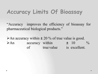 Accuracy Limits Of Bioassay
“Accuracy improves the efficiency of bioassay for
pharmaceutical biological products.”
An accuracy within ± 20 % of true value is good.
An accuracy within ± 10 %
of truevalue is excellent.
 