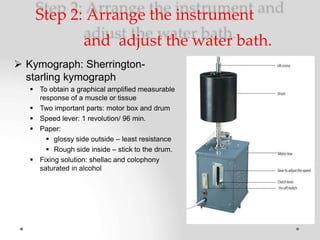 Step 2: Arrange the instrument
and adjust the water bath.
 Kymograph: Sherrington-
starling kymograph
 To obtain a graphical amplified measurable
response of a muscle or tissue
 Two important parts: motor box and drum
 Speed lever: 1 revolution/ 96 min.
 Paper:
 glossy side outside – least resistance
 Rough side inside – stick to the drum.
 Fixing solution: shellac and colophony
saturated in alcohol
 