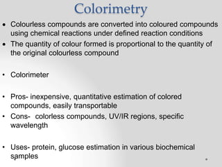 Colorimetry
 Colourless compounds are converted into coloured compounds
using chemical reactions under defined reaction conditions
 The quantity of colour formed is proportional to the quantity of
the original colourless compound
• Colorimeter
• Pros- inexpensive, quantitative estimation of colored
compounds, easily transportable
• Cons- colorless compounds, UV/IR regions, specific
wavelength
• Uses- protein, glucose estimation in various biochemical
samples
 