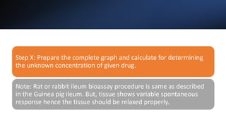 Step X: Prepare the complete graph and calculate for determining
the unknown concentration of given drug.
Note: Rat or rabbit ileum bioassay procedure is same as described
in the Guinea pig ileum. But, tissue shows variable spontaneous
response hence the tissue should be relaxed properly.
 