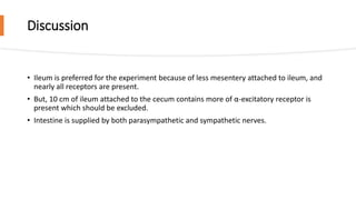 Discussion
• Ileum is preferred for the experiment because of less mesentery attached to ileum, and
nearly all receptors are present.
• But, 10 cm of ileum attached to the cecum contains more of α-excitatory receptor is
present which should be excluded.
• Intestine is supplied by both parasympathetic and sympathetic nerves.
 