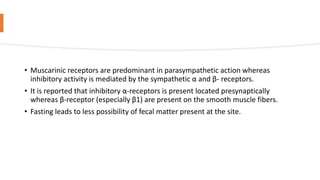 • Muscarinic receptors are predominant in parasympathetic action whereas
inhibitory activity is mediated by the sympathetic α and β- receptors.
• It is reported that inhibitory α-receptors is present located presynaptically
whereas β-receptor (especially β1) are present on the smooth muscle fibers.
• Fasting leads to less possibility of fecal matter present at the site.
 