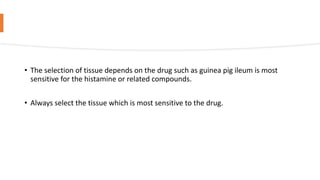 • The selection of tissue depends on the drug such as guinea pig ileum is most
sensitive for the histamine or related compounds.
• Always select the tissue which is most sensitive to the drug.
 
